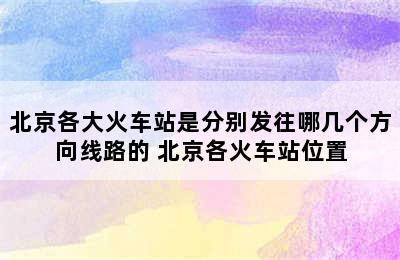 北京各大火车站是分别发往哪几个方向线路的 北京各火车站位置